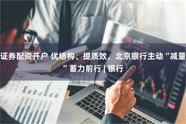 证券配资开户 优结构、提质效，北京银行主动“减量”蓄力前行 | 银行