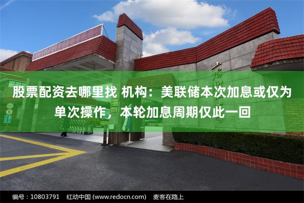 股票配资去哪里找 机构：美联储本次加息或仅为单次操作，本轮加息周期仅此一回