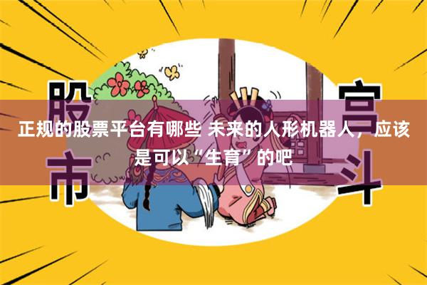 正规的股票平台有哪些 未来的人形机器人，应该是可以“生育”的吧