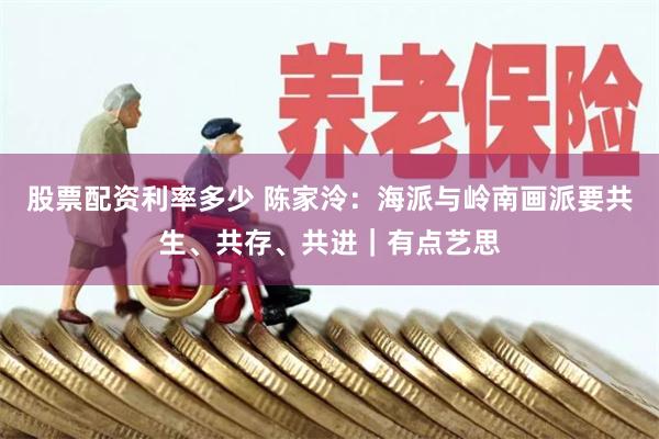 股票配资利率多少 陈家泠：海派与岭南画派要共生、共存、共进｜有点艺思