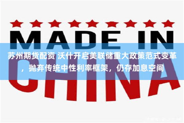苏州期货配资 沃什开启美联储重大政策范式变革，抛弃传统中性利率框架，仍存加息空间