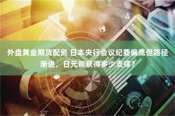 外盘黄金期货配资 日本央行会议纪要偏鹰但路径渐进，日元能获得多少支撑？