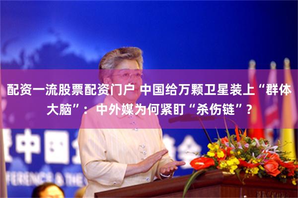 配资一流股票配资门户 中国给万颗卫星装上“群体大脑”：中外媒为何紧盯“杀伤链”？