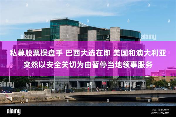 私募股票操盘手 巴西大选在即 美国和澳大利亚突然以安全关切为由暂停当地领事服务