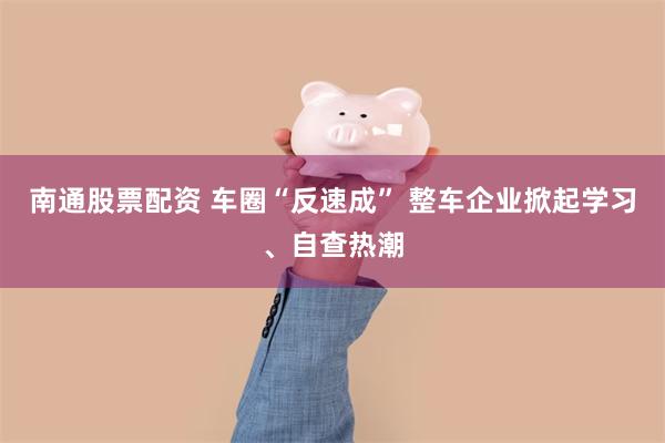 南通股票配资 车圈“反速成” 整车企业掀起学习、自查热潮