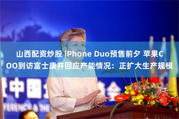 山西配资炒股 iPhone Duo预售前夕 苹果COO到访富士康并回应产能情况：正扩大生产规模