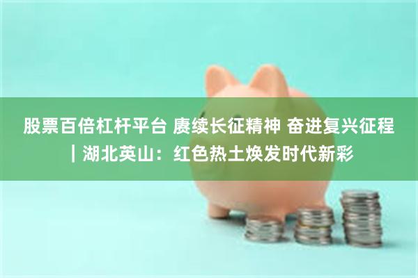 股票百倍杠杆平台 赓续长征精神 奋进复兴征程｜湖北英山：红色热土焕发时代新彩