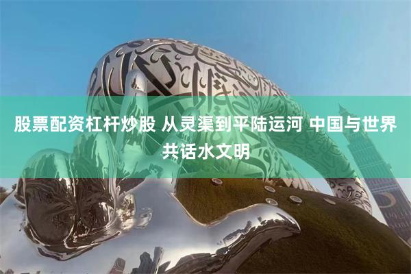 股票配资杠杆炒股 从灵渠到平陆运河 中国与世界共话水文明