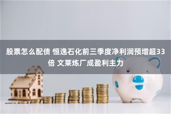 股票怎么配债 恒逸石化前三季度净利润预增超33倍 文莱炼厂成盈利主力