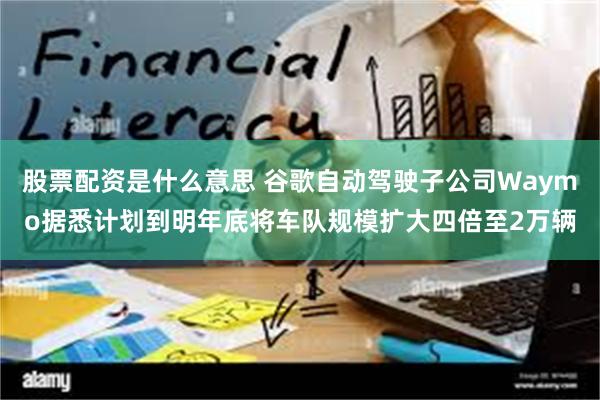 股票配资是什么意思 谷歌自动驾驶子公司Waymo据悉计划到明年底将车队规模扩大四倍至2万辆
