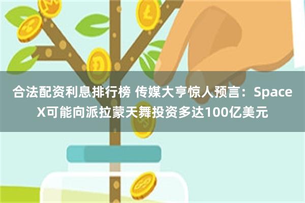 合法配资利息排行榜 传媒大亨惊人预言：SpaceX可能向派拉蒙天舞投资多达100亿美元