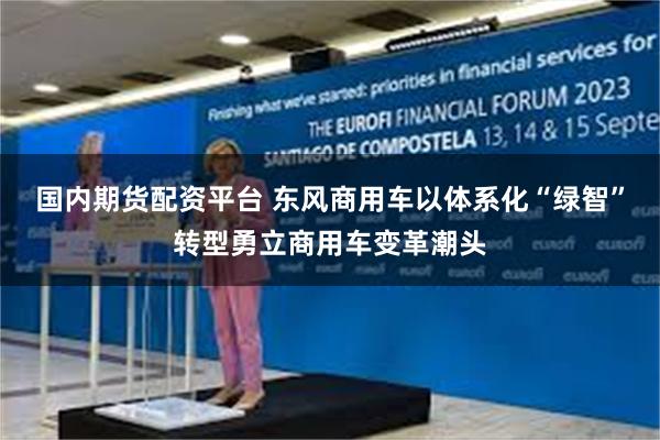 国内期货配资平台 东风商用车以体系化“绿智”转型勇立商用车变革潮头