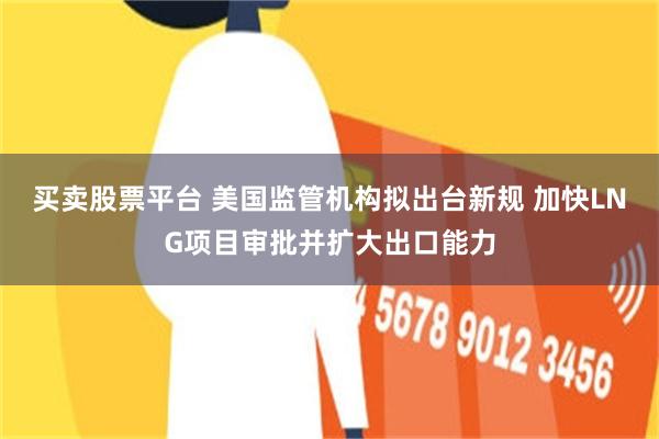 买卖股票平台 美国监管机构拟出台新规 加快LNG项目审批并扩大出口能力