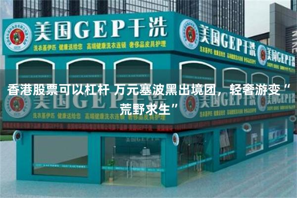 香港股票可以杠杆 万元塞波黑出境团，轻奢游变“荒野求生”